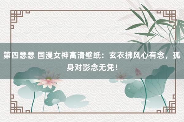 第四瑟瑟 国漫女神高清壁纸：玄衣拂风心有念，孤身对影念无凭！