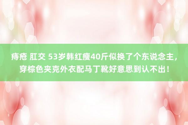 痔疮 肛交 53岁韩红瘦40斤似换了个东说念主，穿棕色夹克外