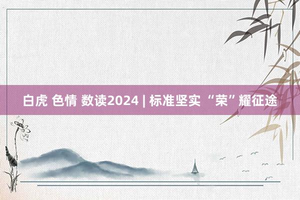 白虎 色情 数读2024 | 标准坚实 “荣”耀征途