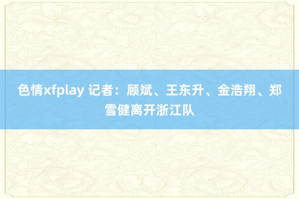 色情xfplay 记者：顾斌、王东升、金浩翔、郑雪健离开浙江