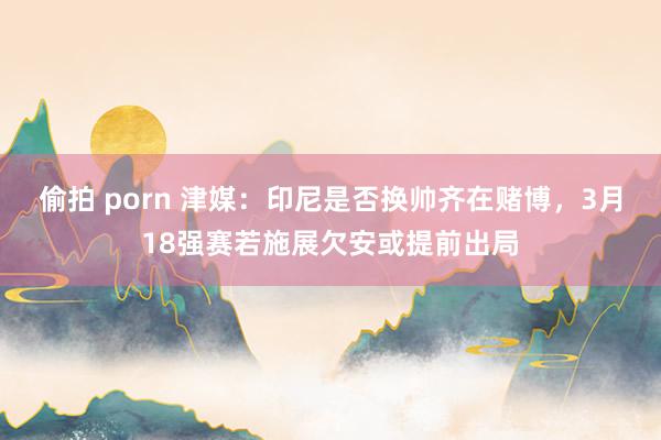 偷拍 porn 津媒：印尼是否换帅齐在赌博，3月18强赛若施