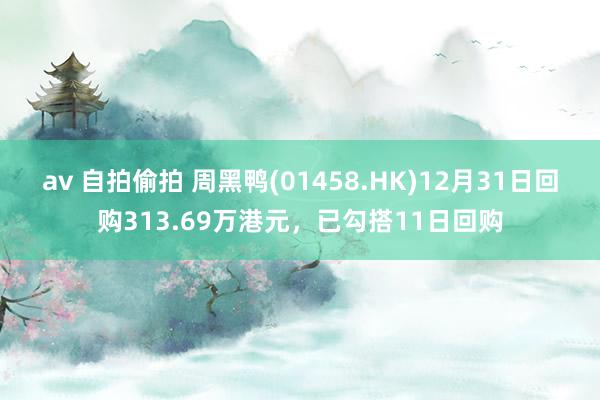 av 自拍偷拍 周黑鸭(01458.HK)12月31日回购313.69万港元，已勾搭11日回购