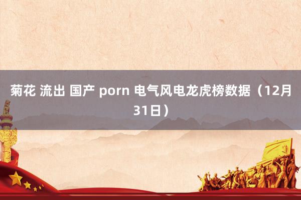 菊花 流出 国产 porn 电气风电龙虎榜数据（12月31日）