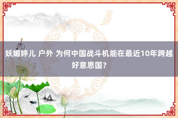 妖媚婷儿 户外 为何中国战斗机能在最近10年跨越好意思国？