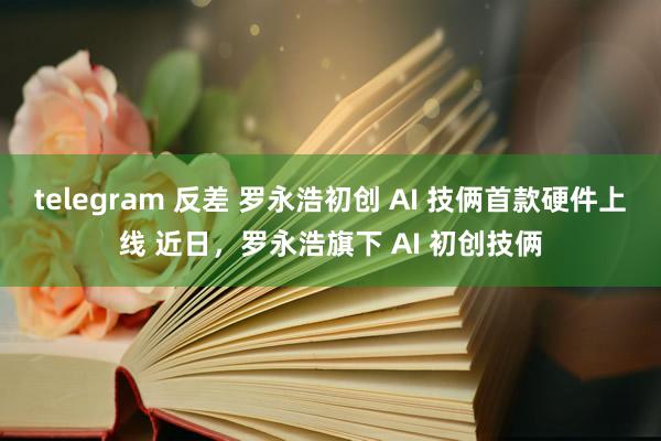 telegram 反差 罗永浩初创 AI 技俩首款硬件上线 