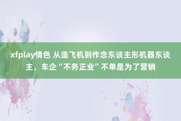 xfplay情色 从造飞机到作念东谈主形机器东谈主，车企“不