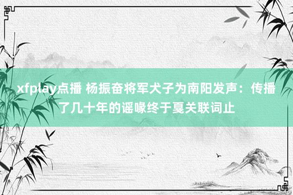 xfplay点播 杨振奋将军犬子为南阳发声：传播了几十年的谣