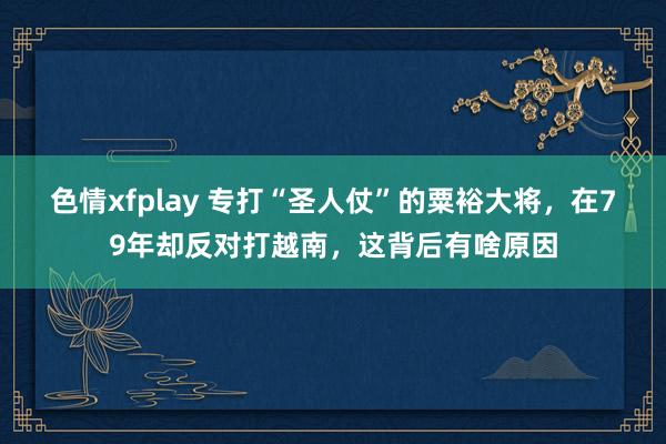 色情xfplay 专打“圣人仗”的粟裕大将，在79年却反对打