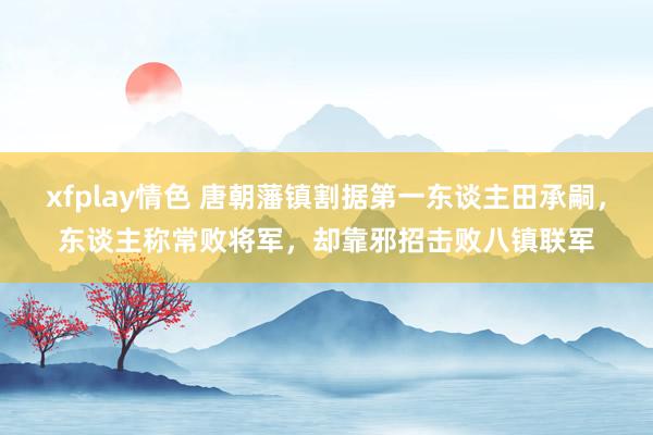 xfplay情色 唐朝藩镇割据第一东谈主田承嗣，东谈主称常败