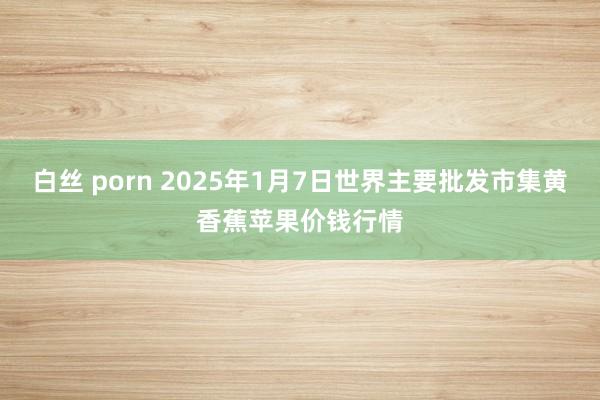 白丝 porn 2025年1月7日世界主要批发市集黄香蕉苹果