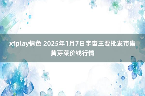 xfplay情色 2025年1月7日宇宙主要批发市集黄芽菜价