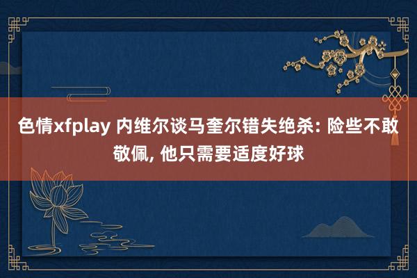 色情xfplay 内维尔谈马奎尔错失绝杀: 险些不敢敬佩, 