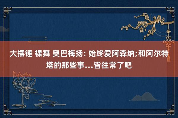 大摆锤 裸舞 奥巴梅扬: 始终爱阿森纳;和阿尔特塔的那些事…