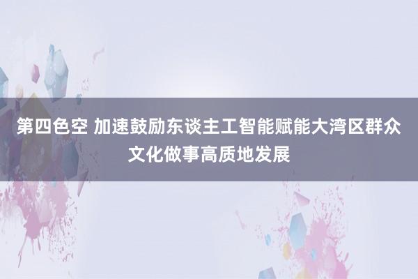 第四色空 加速鼓励东谈主工智能赋能大湾区群众文化做事高质地发