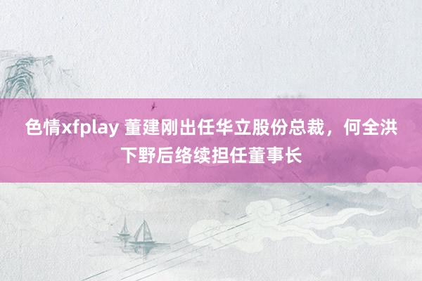 色情xfplay 董建刚出任华立股份总裁，何全洪下野后络续担