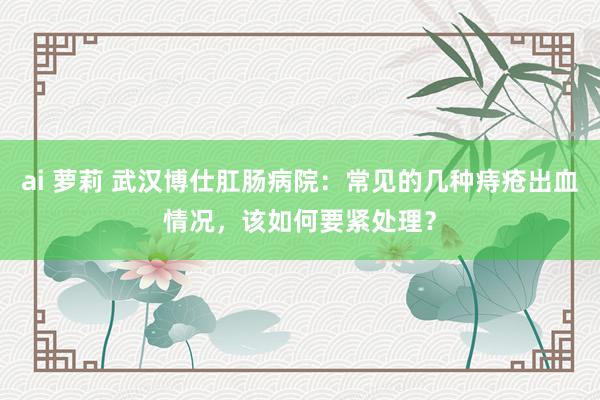 ai 萝莉 武汉博仕肛肠病院：常见的几种痔疮出血情况，该如何