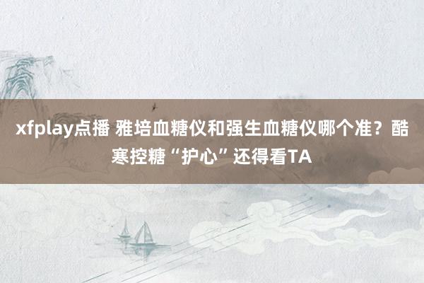 xfplay点播 雅培血糖仪和强生血糖仪哪个准？酷寒控糖“护