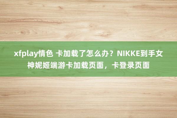 xfplay情色 卡加载了怎么办？NIKKE到手女神妮姬端游