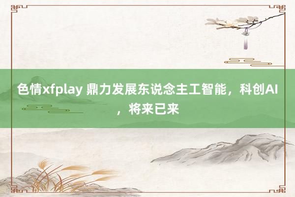 色情xfplay 鼎力发展东说念主工智能，科创AI，将来已来