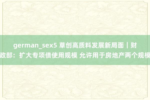 german_sex5 草创高质料发展新局面｜财政部：扩大专项债使用规模 允许用于房地产两个规模