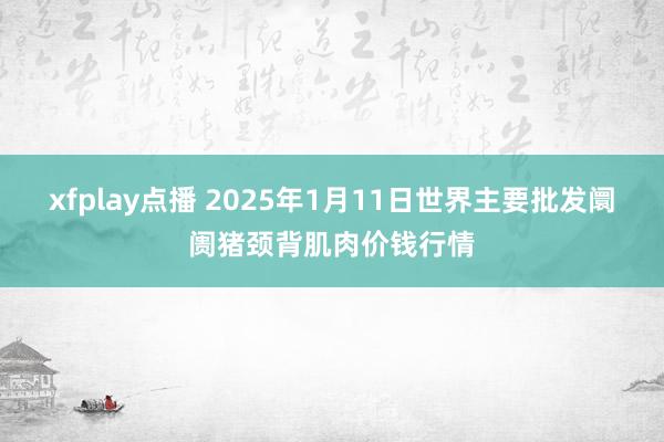 xfplay点播 2025年1月11日世界主要批发阛阓猪颈背肌肉价钱行情