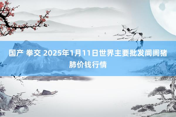 国产 拳交 2025年1月11日世界主要批发阛阓猪肺价钱行情