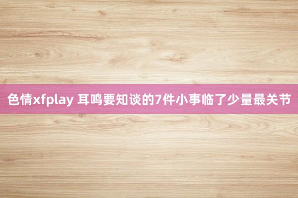 色情xfplay 耳鸣要知谈的7件小事临了少量最关节