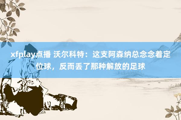 xfplay点播 沃尔科特：这支阿森纳总念念着定位球，反而丢了那种解放的足球