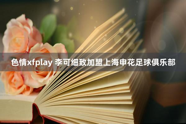 色情xfplay 李可细致加盟上海申花足球俱乐部