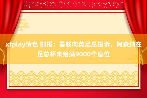 xfplay情色 邮报：曼联向英足总投诉，阿森纳在足总杯未给满9000个座位