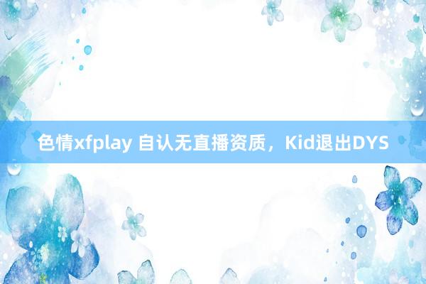 色情xfplay 自认无直播资质，Kid退出DYS