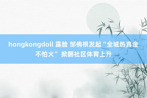 hongkongdoll 露脸 邹侑根发起“全城热真金不怕火” 掀翻社区体育上升