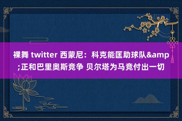 裸舞 twitter 西蒙尼：科克能匡助球队&正和巴里奥斯竞争 贝尔塔为马竞付出一切