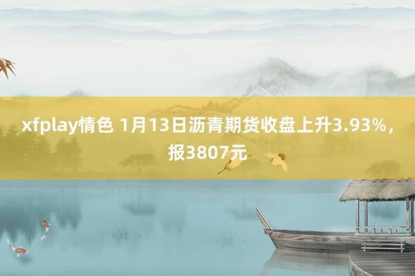 xfplay情色 1月13日沥青期货收盘上升3.93%，报3807元