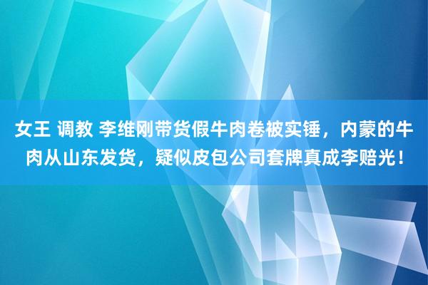 女王 调教 李维刚带货假牛肉卷被实锤，内蒙的牛肉从山东发货，疑似皮包公司套牌真成李赔光！