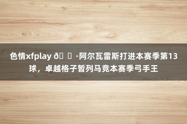 色情xfplay 🕷阿尔瓦雷斯打进本赛季第13球，卓越格子暂列马竞本赛季弓手王