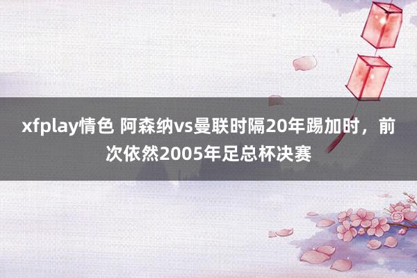 xfplay情色 阿森纳vs曼联时隔20年踢加时，前次依然2