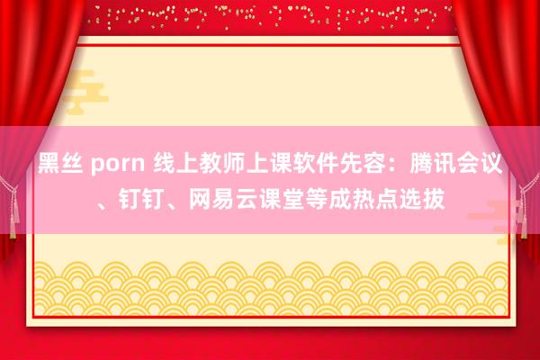 黑丝 porn 线上教师上课软件先容：腾讯会议、钉钉、网易云