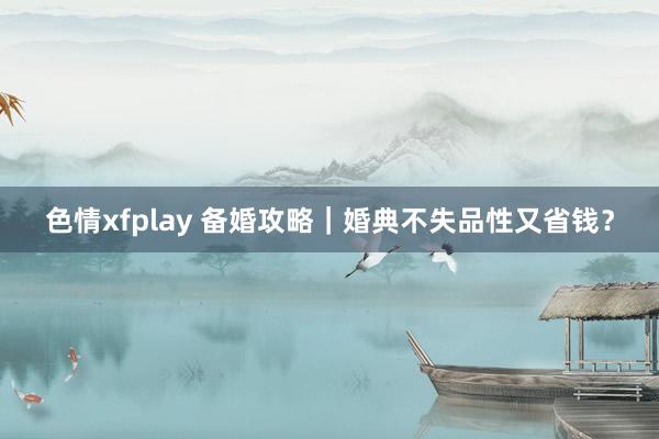 色情xfplay 备婚攻略｜婚典不失品性又省钱？