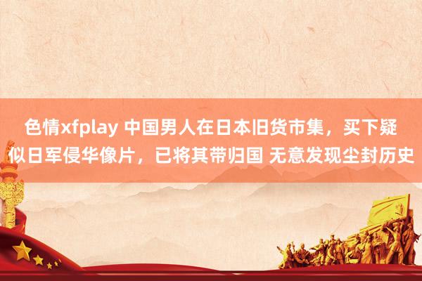 色情xfplay 中国男人在日本旧货市集，买下疑似日军侵华像片，已将其带归国 无意发现尘封历史