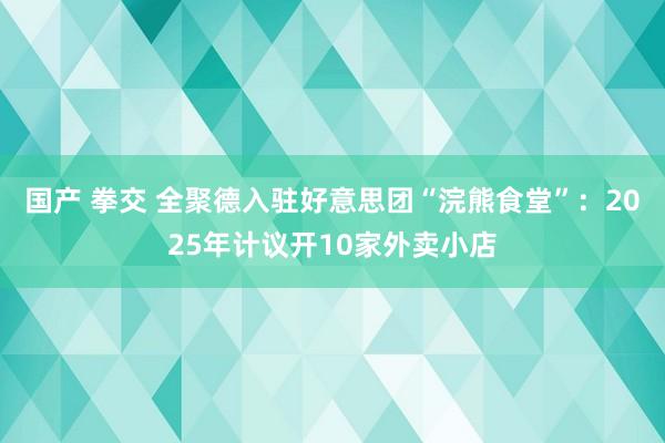 国产 拳交 全聚德入驻好意思团“浣熊食堂”：2025年计议开10家外卖小店