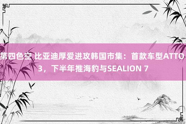 第四色空 比亚迪厚爱进攻韩国市集：首款车型ATTO 3，下半年推海豹与SEALION 7