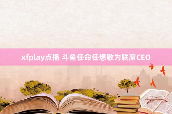 xfplay点播 斗鱼任命任想敏为联席CEO